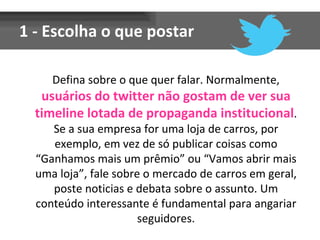1 - Escolha o que postar

     Defina sobre o que quer falar. Normalmente,
   usuários do twitter não gostam de ver sua
  timeline lotada de propaganda institucional.
     Se a sua empresa for uma loja de carros, por
     exemplo, em vez de só publicar coisas como
  “Ganhamos mais um prêmio” ou “Vamos abrir mais
  uma loja”, fale sobre o mercado de carros em geral,
     poste noticias e debata sobre o assunto. Um
  conteúdo interessante é fundamental para angariar
                       seguidores.
 