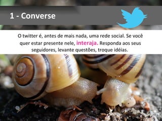 1 - Converse

  O twitter é, antes de mais nada, uma rede social. Se você
   quer estar presente nele, interaja. Responda aos seus
        seguidores, levante questões, troque idéias.
 