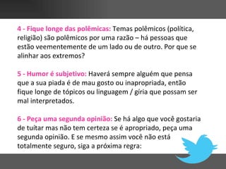 4 - Fique longe das polêmicas: Temas polêmicos (política,
religião) são polêmicos por uma razão – há pessoas que
estão veementemente de um lado ou de outro. Por que se
alinhar aos extremos?

5 - Humor é subjetivo: Haverá sempre alguém que pensa
que a sua piada é de mau gosto ou inapropriada, então
fique longe de tópicos ou linguagem / gíria que possam ser
mal interpretados.

6 - Peça uma segunda opinião: Se há algo que você gostaria
de tuítar mas não tem certeza se é apropriado, peça uma
segunda opinião. E se mesmo assim você não está
totalmente seguro, siga a próxima regra:
 