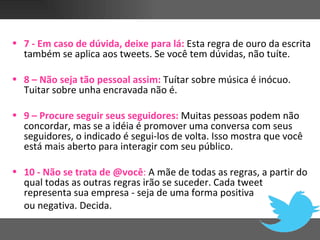 • 7 - Em caso de dúvida, deixe para lá: Esta regra de ouro da escrita
  também se aplica aos tweets. Se você tem dúvidas, não tuíte.

• 8 – Não seja tão pessoal assim: Tuítar sobre música é inócuo.
  Tuitar sobre unha encravada não é.

• 9 – Procure seguir seus seguidores: Muitas pessoas podem não
  concordar, mas se a idéia é promover uma conversa com seus
  seguidores, o indicado é segui-los de volta. Isso mostra que você
  está mais aberto para interagir com seu público.

• 10 - Não se trata de @você: A mãe de todas as regras, a partir do
  qual todas as outras regras irão se suceder. Cada tweet
  representa sua empresa - seja de uma forma positiva
  ou negativa. Decida.
 