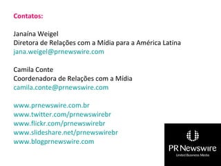 Contatos:

Janaína Weigel
Diretora de Relações com a Mídia para a América Latina
jana.weigel@prnewswire.com

Camila Conte
Coordenadora de Relações com a Mídia
camila.conte@prnewswire.com

www.prnewswire.com.br
www.twitter.com/prnewswirebr
www.flickr.com/prnewswirebr
www.slideshare.net/prnewswirebr
www.blogprnewswire.com
 