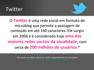 Twitter
O Twitter é uma rede social em formato de
   microblog que permite a postagem de
 conteúdo em até 140 caracteres. Ele surgiu
  em 2006 e é considerado hoje uma das
maiores redes sociais da atualidade, com
   cerca de 200 milhões de usuários.*

    *De acordo com dados oficiais do Twitter disponibilizados em sua página
              http://business.twitter.com/basics/what-is-twitter
 