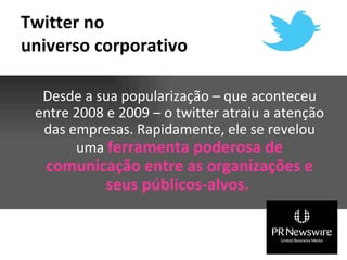 Twitter no
universo corporativo

  Desde a sua popularização – que aconteceu
 entre 2008 e 2009 – o twitter atraiu a atenção
  das empresas. Rapidamente, ele se revelou
       uma ferramenta poderosa de
   comunicação entre as organizações e
          seus públicos-alvos.
 