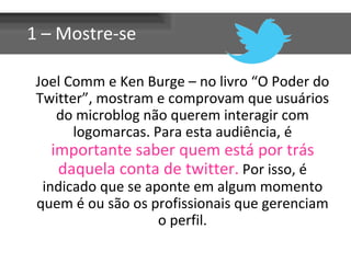 1 – Mostre-se

 Joel Comm e Ken Burge – no livro “O Poder do
 Twitter”, mostram e comprovam que usuários
    do microblog não querem interagir com
       logomarcas. Para esta audiência, é
   importante saber quem está por trás
    daquela conta de twitter. Por isso, é
  indicado que se aponte em algum momento
 quem é ou são os profissionais que gerenciam
                    o perfil.
 