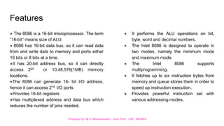 Prepared by M.V.Bhuvaneswari, Asst.Prof, CSE, MVGRA
Features
● The 8086 is a 16-bit microprocessor. The term
“16-bit” means size of ALU.
● 8086 has 16-bit data bus, so it can read data
from and write data to memory and ports either
16 bits or 8 bits at a time.
●It has 20-bit address bus, so it can directly
access 220 or 10,48,576(1MB) memory
locations.
●The 8086 can generate 16- bit I/O address,
hence it can access 216 I/O ports
●Provides 16-bit registers
●Has multiplexed address and data bus which
reduces the number of pins needed.
● It performs the ALU operations on bit,
byte, word and decimal numbers.
● The Intel 8086 is designed to operate in
two modes, namely the minimum mode
and maximum mode.
● The Intel 8086 supports
multiprogramming.
● It fetches up to six instruction bytes from
memory and queue stores them in order to
speed up instruction execution.
● Provides powerful instruction set with
various addressing modes.
 