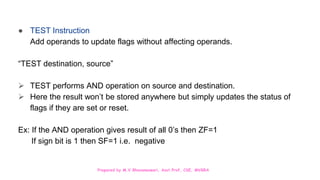 Prepared by M.V.Bhuvaneswari, Asst.Prof, CSE, MVGRA
● TEST Instruction
Add operands to update flags without affecting operands.
“TEST destination, source”
 TEST performs AND operation on source and destination.
 Here the result won’t be stored anywhere but simply updates the status of
flags if they are set or reset.
Ex: If the AND operation gives result of all 0’s then ZF=1
If sign bit is 1 then SF=1 i.e. negative
 