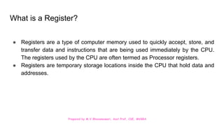 Prepared by M.V.Bhuvaneswari, Asst.Prof, CSE, MVGRA
What is a Register?
● Registers are a type of computer memory used to quickly accept, store, and
transfer data and instructions that are being used immediately by the CPU.
The registers used by the CPU are often termed as Processor registers.
● Registers are temporary storage locations inside the CPU that hold data and
addresses.
 