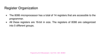 Prepared by M.V.Bhuvaneswari, Asst.Prof, CSE, MVGRA
Register Organization
● The 8086 microprocessor has a total of 14 registers that are accessible to the
programmer.
● All these registers are 16-bit in size. The registers of 8086 are categorized
into 5 different groups.
 