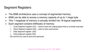 Prepared by M.V.Bhuvaneswari, Asst.Prof, CSE, MVGRA
Segment Registers
● The 8086 architecture uses a concept of segmented memory.
● 8086 can be able to access a memory capacity of up to 1 mega byte
● This 1 megabyte of memory is actually divided into 16 logical segments
● Each segment contains 64Kbytes of memory
1. Code Segment register (CS) – used to store the code/program that is currently executed
2. Stack Segment register (SS) – used to store subroutines
3. Data Segment register (DS)
4. Extra Segment register (ES)
DS and ES are used to store the operands.
 