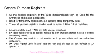 Prepared by M.V.Bhuvaneswari, Asst.Prof, CSE, MVGRA
General Purpose Registers
● All the general registers of the 8086 microprocessor can be used for the
Arithmetic and logical operations.
● Used for temporary calculations i.e. used to store temporary data.
● These all general registers can be used as either 8-bit or 16-bit registers.
● AX- Accumulator used in ALU and data transfer operations
● BX- Base register used as address register to form physical address in case of certain
addressing modes.
● CX- Counter reg used to count number of loop instructions and for shift/rotate
instructions.
● DX- Data register used to store data and can also be used as port number in I/O
operations.
 