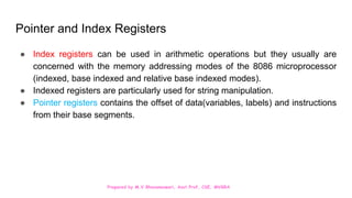 Prepared by M.V.Bhuvaneswari, Asst.Prof, CSE, MVGRA
Pointer and Index Registers
● Index registers can be used in arithmetic operations but they usually are
concerned with the memory addressing modes of the 8086 microprocessor
(indexed, base indexed and relative base indexed modes).
● Indexed registers are particularly used for string manipulation.
● Pointer registers contains the offset of data(variables, labels) and instructions
from their base segments.
 