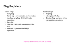 Prepared by M.V.Bhuvaneswari, Asst.Prof, CSE, MVGRA
Flag Registers
Status Flags
● Carry flag
● Parity flag – error detection and correction
● Auxiliary carry flag – BCD arithmetic
operations
● Zero flag
● Sign flag – arithmetic operations on sign
no’s
● Overflow – generated while sign
operations
Control Flags
● Trap flag
● Interrupt enable flag
● Direction flag – performs string
manipulation instructions
 