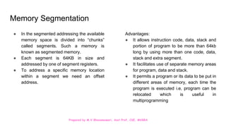 Prepared by M.V.Bhuvaneswari, Asst.Prof, CSE, MVGRA
Memory Segmentation
● In the segmented addressing the available
memory space is divided into “chunks”
called segments. Such a memory is
known as segmented memory.
● Each segment is 64KB in size and
addressed by one of segment registers.
● To address a specific memory location
within a segment we need an offset
address.
Advantages:
● It allows instruction code, data, stack and
portion of program to be more than 64kb
long by using more than one code, data,
stack and extra segment.
● It facilitates use of separate memory areas
for program, data and stack.
● It permits a program or its data to be put in
different areas of memory, each time the
program is executed i.e, program can be
relocated which is useful in
multiprogramming
 