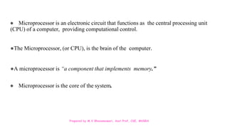 Prepared by M.V.Bhuvaneswari, Asst.Prof, CSE, MVGRA
● Microprocessor is an electronic circuit that functions as the central processing unit
(CPU) of a computer, providing computational control.
●The Microprocessor, (or CPU), is the brain of the computer.
●A microprocessor is “a component that implements memory.”
● Microprocessor is the core of the system.
 