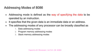 Prepared by M.V.Bhuvaneswari, Asst.Prof, CSE, MVGRA
Addressing Modes of 8086
● Addressing mode is defined as the way of specifying the data to be
operated by an instruction.
● It specifies that the given data is an immediate data or an address.
● The addressing modes of any processor can be broadly classified as
1. Data addressing modes
2. Program memory addressing modes
3. Stack memory addressing modes
 