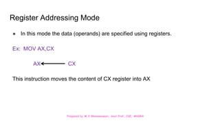 Prepared by M.V.Bhuvaneswari, Asst.Prof, CSE, MVGRA
Register Addressing Mode
● In this mode the data (operands) are specified using registers.
Ex: MOV AX,CX
AX CX
This instruction moves the content of CX register into AX
 