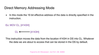Prepared by M.V.Bhuvaneswari, Asst.Prof, CSE, MVGRA
Direct Memory Addressing Mode
● In this mode the 16 bit effective address of the data is directly specified in the
instruction.
Ex: MOV CL, [4143H]
CL [4143H]
This instruction moves the data from the location 4143H in DS into CL. Whatever
the data we are about to access that can be stored in the DS by default.
 
