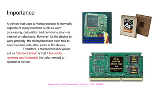 Prepared by M.V.Bhuvaneswari, Asst.Prof, CSE, MVGRA
Importance
A device that uses a microprocessor is normally
capable of many functions such as word
processing, calculation and communication via
internet or telephone. However for the device to
work properly, the microprocessor itself has to
communicate with other parts of the device.
Therefore, a microprocessor would
act as “device’s brain” in that it transmits,
receives and interprets the data needed to
operate a device.
 