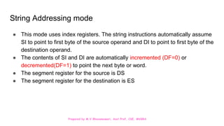 Prepared by M.V.Bhuvaneswari, Asst.Prof, CSE, MVGRA
String Addressing mode
● This mode uses index registers. The string instructions automatically assume
SI to point to first byte of the source operand and DI to point to first byte of the
destination operand.
● The contents of SI and DI are automatically incremented (DF=0) or
decremented(DF=1) to point the next byte or word.
● The segment register for the source is DS
● The segment register for the destination is ES
 