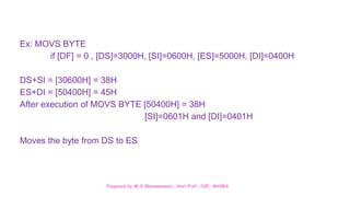Prepared by M.V.Bhuvaneswari, Asst.Prof, CSE, MVGRA
Ex: MOVS BYTE
if [DF] = 0 , [DS]=3000H, [SI]=0600H, [ES]=5000H, [DI]=0400H
DS+SI = [30600H] = 38H
ES+DI = [50400H] = 45H
After execution of MOVS BYTE [50400H] = 38H
[SI]=0601H and [DI]=0401H
Moves the byte from DS to ES
 