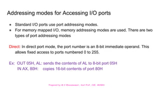 Prepared by M.V.Bhuvaneswari, Asst.Prof, CSE, MVGRA
Addressing modes for Accessing I/O ports
● Standard I/O ports use port addressing modes.
● For memory mapped I/O, memory addressing modes are used. There are two
types of port addressing modes
Direct: In direct port mode, the port number is an 8-bit immediate operand. This
allows fixed access to ports numbered 0 to 255.
Ex: OUT 05H, AL: sends the contents of AL to 8-bit port 05H
IN AX, 80H: copies 16-bit contents of port 80H
 