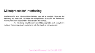 Prepared by M.V.Bhuvaneswari, Asst.Prof, CSE, MVGRA
Microprocessor Interfacing
Interfacing acts as a communication between user and a computer. When we are
executing any instruction, we need the microprocessor to access the memory for
reading instruction codes and the data stored in the memory.
The interfacing circuit therefore should be designed in such a way that it
matches the memory signal requirements with the signals of microprocessor.
 