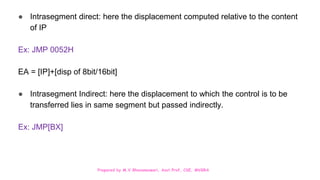 Prepared by M.V.Bhuvaneswari, Asst.Prof, CSE, MVGRA
● Intrasegment direct: here the displacement computed relative to the content
of IP
Ex: JMP 0052H
EA = [IP]+[disp of 8bit/16bit]
● Intrasegment Indirect: here the displacement to which the control is to be
transferred lies in same segment but passed indirectly.
Ex: JMP[BX]
 