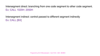 Prepared by M.V.Bhuvaneswari, Asst.Prof, CSE, MVGRA
Intersegment direct: branching from one code segment to other code segment.
Ex: CALL 1020H: 2050H
Intersegment indirect: control passed to different segment indirectly
Ex: CALL [BX]
 