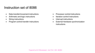 Prepared by M.V.Bhuvaneswari, Asst.Prof, CSE, MVGRA
Instruction set of 8086
● Data transfer/movement instructions
● Arithmetic and logic instructions
● String instructions
● Program control transfer instructions
● Processor control instructions
● Iteration control instructions
● Interrupt instructions
● External Hardware synchronization
instructions
 