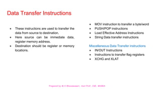 Prepared by M.V.Bhuvaneswari, Asst.Prof, CSE, MVGRA
Data Transfer Instructions
● These instructions are used to transfer the
data from source to destination.
● Here source can be immediate data,
register memory address.
● Destination should be register or memory
locations.
● MOV instruction to transfer a byte/word
● PUSH/POP instructions
● Load Effective Address Instructions
● String Data transfer instructions
Miscellaneous Data Transfer instructions
● IN/OUT Instructions
● Instructions to transfer flag registers
● XCHG and XLAT
 