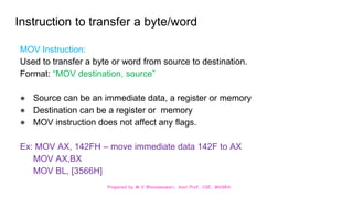 Prepared by M.V.Bhuvaneswari, Asst.Prof, CSE, MVGRA
Instruction to transfer a byte/word
MOV Instruction:
Used to transfer a byte or word from source to destination.
Format: “MOV destination, source”
● Source can be an immediate data, a register or memory
● Destination can be a register or memory
● MOV instruction does not affect any flags.
Ex: MOV AX, 142FH – move immediate data 142F to AX
MOV AX,BX
MOV BL, [3566H]
 