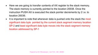 Prepared by M.V.Bhuvaneswari, Asst.Prof, CSE, MVGRA
● Here we are going to transfer contents of AX register to the stack memory.
The stack memory is currently pointed to the location 20038. Once the
instruction PUSH AX is executed the stack pointer decrements by 2 i.e. to
location 20036.
● It is important to note that whenever data is pushed onto the stack the most
significant data byte pointed by the current stack segment memory location
SP-2 and least significant data byte moves into the stack segment memory
location addressed by SP-1
 