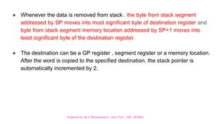 Prepared by M.V.Bhuvaneswari, Asst.Prof, CSE, MVGRA
● Whenever the data is removed from stack , the byte from stack segment
addressed by SP moves into most significant byte of destination register and
byte from stack segment memory location addressed by SP+1 moves into
least significant byte of the destination register.
● The destination can be a GP register , segment register or a memory location.
After the word is copied to the specified destination, the stack pointer is
automatically incremented by 2.
 
