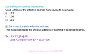 Prepared by M.V.Bhuvaneswari, Asst.Prof, CSE, MVGRA
Load Effective Address Instructions:
Used to transfer the effective address from source to destination.
i) LEA
ii) LDS
iii) LES
i) LEA instruction (load effective address)
This instruction loads the effective address of operand in specified register.
Ex: LEA AX, [BX] [DI]
Load AX register with EA = [BX] + [DI]
 