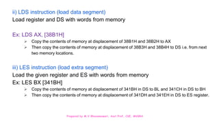 Prepared by M.V.Bhuvaneswari, Asst.Prof, CSE, MVGRA
ii) LDS instruction (load data segment)
Load register and DS with words from memory
Ex: LDS AX, [38B1H]
 Copy the contents of memory at displacement of 38B1H and 38B2H to AX
 Then copy the contents of memory at displacement of 38B3H and 38B4H to DS i.e. from next
two memory locations.
iii) LES instruction (load extra segment)
Load the given register and ES with words from memory
Ex: LES BX [341BH]
 Copy the contents of memory at displacement of 341BH in DS to BL and 341CH in DS to BH
 Then copy the contents of memory at displacement of 341DH and 341EH in DS to ES register.
 