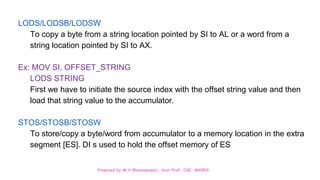 Prepared by M.V.Bhuvaneswari, Asst.Prof, CSE, MVGRA
LODS/LODSB/LODSW
To copy a byte from a string location pointed by SI to AL or a word from a
string location pointed by SI to AX.
Ex: MOV SI, OFFSET_STRING
LODS STRING
First we have to initiate the source index with the offset string value and then
load that string value to the accumulator.
STOS/STOSB/STOSW
To store/copy a byte/word from accumulator to a memory location in the extra
segment [ES]. DI s used to hold the offset memory of ES
 