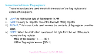 Prepared by M.V.Bhuvaneswari, Asst.Prof, CSE, MVGRA
Instructions to transfer Flag registers:
These instructions are used to transfer the status of the flag register and
updates the registers.
i) LAHF: to load lower byte of flag register in AH
ii) SAHF: to copy AH register content to low byte of flag register
iii) PUSHF: This instruction is used to move the contents of flag register onto the
stack
iv) POPF: When this instruction is executed the byte from the top of the stack
moves into flag register.
MSB of flag register [SP]
LSB of flag register [SP+1]
 