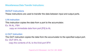 Prepared by M.V.Bhuvaneswari, Asst.Prof, CSE, MVGRA
Miscellaneous Data Transfer Instructions:
IN/OUT Instructions
These instructions are used to transfer the data between input and output ports.
i) IN instruction
This instruction copies the data from a port to the accumulator.
Ex: IN AL, F8H
copy an immediate data from port [F8] to AL
ii) OUT Instruction
The OUT instruction copies the data from the accumulator to the specified output port.
Ex: OUT 0FH, AL
copy the contents of AL to the 8-bit port 0FH
 