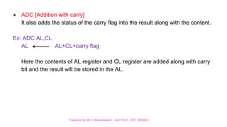 Prepared by M.V.Bhuvaneswari, Asst.Prof, CSE, MVGRA
● ADC [Addition with carry]
It also adds the status of the carry flag into the result along with the content.
Ex: ADC AL,CL
AL AL+CL+carry flag
Here the contents of AL register and CL register are added along with carry
bit and the result will be stored in the AL.
 