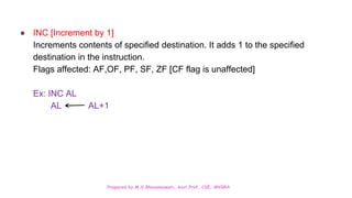Prepared by M.V.Bhuvaneswari, Asst.Prof, CSE, MVGRA
● INC [Increment by 1]
Increments contents of specified destination. It adds 1 to the specified
destination in the instruction.
Flags affected: AF,OF, PF, SF, ZF [CF flag is unaffected]
Ex: INC AL
AL AL+1
 