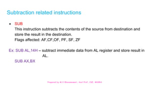 Prepared by M.V.Bhuvaneswari, Asst.Prof, CSE, MVGRA
Subtraction related instructions
● SUB
This instruction subtracts the contents of the source from destination and
store the result in the destination.
Flags affected: AF,CF,OF, PF, SF, ZF
Ex: SUB AL,14H – subtract immediate data from AL register and store result in
AL.
SUB AX,BX
 