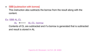 Prepared by M.V.Bhuvaneswari, Asst.Prof, CSE, MVGRA
● SBB [subtraction with borrow]
This instruction also subtracts the borrow from the result along with the
content.
Ex: SBB AL,CL
AL AL-CL- borrow
Contents of CL are subtracted and if a borrow is generated that is subtracted
and result is stored in AL
 