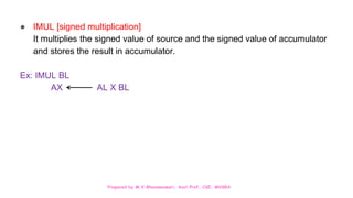 Prepared by M.V.Bhuvaneswari, Asst.Prof, CSE, MVGRA
● IMUL [signed multiplication]
It multiplies the signed value of source and the signed value of accumulator
and stores the result in accumulator.
Ex: IMUL BL
AX AL X BL
 