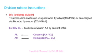 Prepared by M.V.Bhuvaneswari, Asst.Prof, CSE, MVGRA
Division related instructions
● DIV [unsigned division]
This instruction divides an unsigned word by a byte(16bit/8bit) or an unsigned
double word by a word (32bit/16bit)
Ex: DIV CL – To divide a word in AX by content of CL
AL Quotient [AX / CL]
AH Remainder[AL / CL]
 