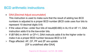 Prepared by M.V.Bhuvaneswari, Asst.Prof, CSE, MVGRA
BCD arithmetic instructions
● DAA [Decimal Adjust accumulator]
This instruction is used to make sure that the result of adding two BCD
numbers is adjusted to a proper BCD number (BCD code uses four bits to
represent 10 decimal digits 0-9)
 If the value of low –order four bits of result(B3-B0) in AL>9 or AF =1, DAA
instruction adds 6 to the low-order bits.
 If (B7-B4) in AH>9 or CF=1, DAA instructs adds 6 to the higher order to
make it as a proper BCD number because BCD is 0-9
 Flags affected: AF, CF, PF and ZF are update
[OF is undefined after DAA]
 