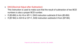Prepared by M.V.Bhuvaneswari, Asst.Prof, CSE, MVGRA
● DAS [Decimal Adjust after Subtraction]
This instruction is used to make sure that the result of subtraction of two BCD
numbers is also a proper BCD number.
 If (B3-B0) in AL>9 or AF=1, DAS instruction subtracts 6 from (B3-B0)
 If (B7-B4) in AH>9 or CF=1, DAS instruction subtracts 6 from (B7-B4)
 