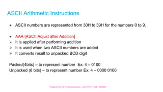 Prepared by M.V.Bhuvaneswari, Asst.Prof, CSE, MVGRA
ASCII Arithmetic Instructions
● ASCII numbers are represented from 30H to 39H for the numbers 0 to 9.
● AAA [ASCII Adjust after Addition]
 It is applied after performing addition
 It is used when two ASCII numbers are added
 It converts result to unpacked BCD digit
Packed(4bits) – to represent number Ex: 4 – 0100
Unpacked (8 bits) – to represent number Ex: 4 – 0000 0100
 