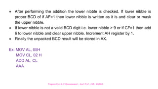 Prepared by M.V.Bhuvaneswari, Asst.Prof, CSE, MVGRA
● After performing the addition the lower nibble is checked. If lower nibble is
proper BCD of if AF=1 then lower nibble is written as it is and clear or mask
the upper nibble.
● If lower nibble is not a valid BCD digit i.e. lower nibble > 9 or if CF=1 then add
6 to lower nibble and clear upper nibble. Increment AH register by 1.
● Finally the unpacked BCD result will be stored in AX.
Ex: MOV AL, 05H
MOV CL, 02 H
ADD AL, CL
AAA
 