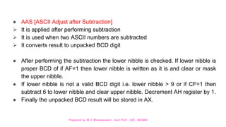 Prepared by M.V.Bhuvaneswari, Asst.Prof, CSE, MVGRA
● AAS [ASCII Adjust after Subtraction]
 It is applied after performing subtraction
 It is used when two ASCII numbers are subtracted
 It converts result to unpacked BCD digit
● After performing the subtraction the lower nibble is checked. If lower nibble is
proper BCD of if AF=1 then lower nibble is written as it is and clear or mask
the upper nibble.
● If lower nibble is not a valid BCD digit i.e. lower nibble > 9 or if CF=1 then
subtract 6 to lower nibble and clear upper nibble. Decrement AH register by 1.
● Finally the unpacked BCD result will be stored in AX.
 