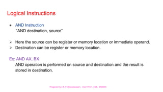 Prepared by M.V.Bhuvaneswari, Asst.Prof, CSE, MVGRA
Logical Instructions
● AND Instruction
“AND destination, source”
 Here the source can be register or memory location or immediate operand.
 Destination can be register or memory location.
Ex: AND AX, BX
AND operation is performed on source and destination and the result is
stored in destination.
 